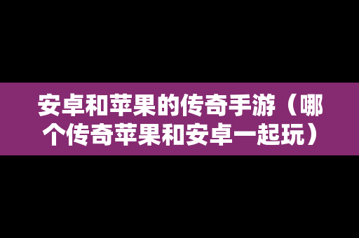 安卓和苹果的传奇手游（哪个传奇苹果和安卓一起玩）