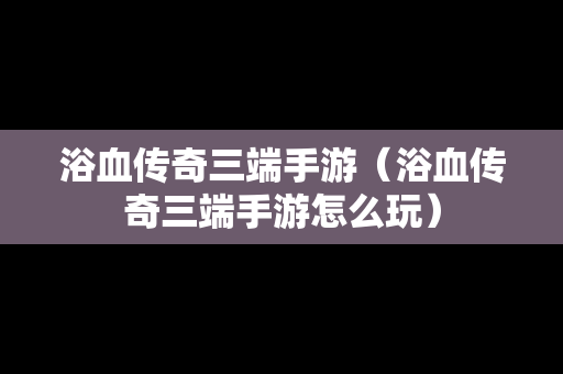 浴血传奇三端手游（浴血传奇三端手游怎么玩）