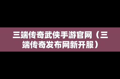 三端传奇武侠手游官网（三端传奇发布网新开服）