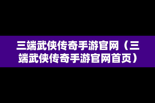 三端武侠传奇手游官网（三端武侠传奇手游官网首页）