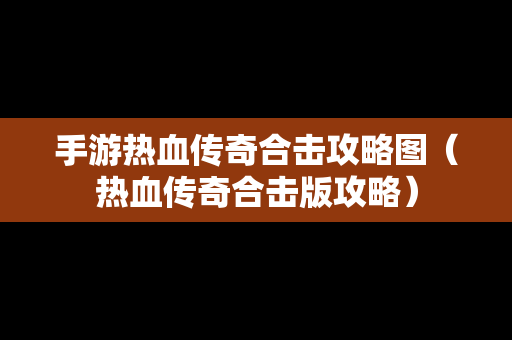 手游热血传奇合击攻略图（热血传奇合击版攻略）