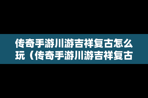 传奇手游川游吉祥复古怎么玩（传奇手游川游吉祥复古怎么玩视频）