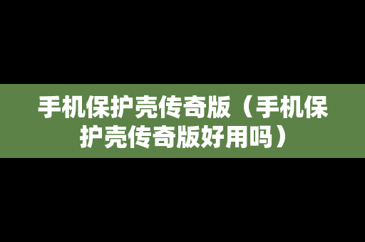 手机保护壳传奇版（手机保护壳传奇版好用吗）