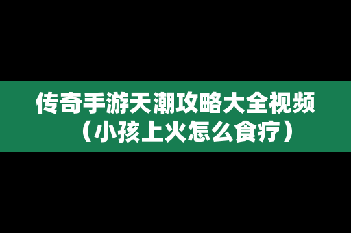 传奇手游天潮攻略大全视频（小孩上火怎么食疗）-第1张图片-传奇手游SF发布网