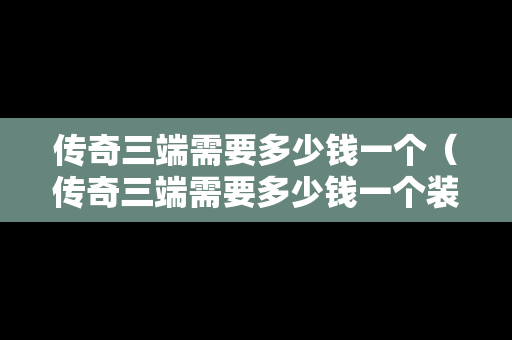 传奇三端需要多少钱一个（传奇三端需要多少钱一个装备）