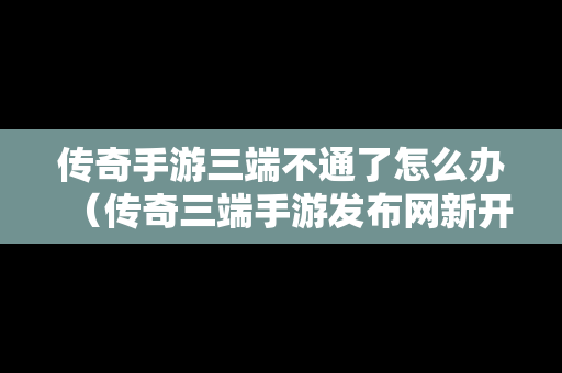 传奇手游三端不通了怎么办（传奇三端手游发布网新开服）
